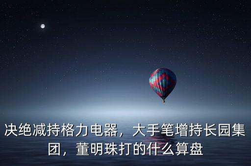 決絕減持格力電器，大手筆增持長園集團，董明珠打的什么算盤