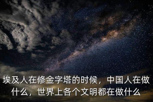埃及人在修金字塔的時候，中國人在做什么，世界上各個文明都在做什么