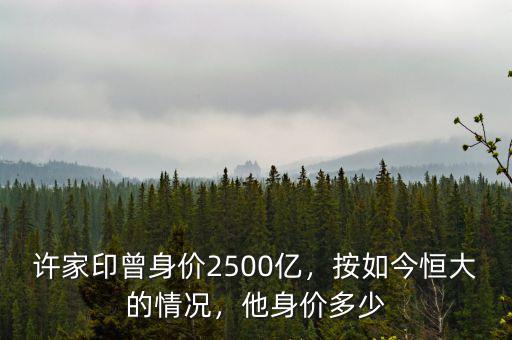 許家印曾身價2500億，按如今恒大的情況，他身價多少