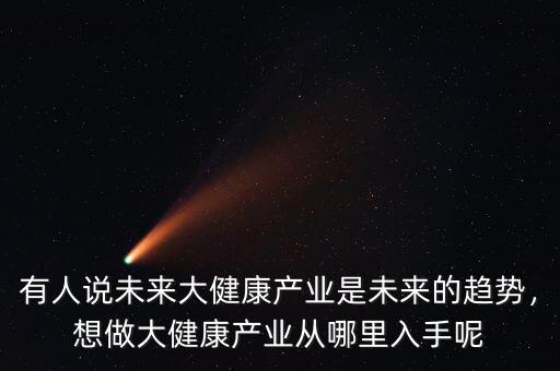 有人說未來大健康產(chǎn)業(yè)是未來的趨勢，想做大健康產(chǎn)業(yè)從哪里入手呢