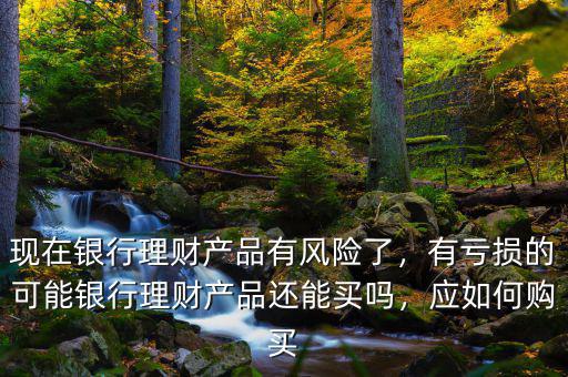現(xiàn)在銀行理財(cái)產(chǎn)品有風(fēng)險(xiǎn)了，有虧損的可能銀行理財(cái)產(chǎn)品還能買嗎，應(yīng)如何購(gòu)買