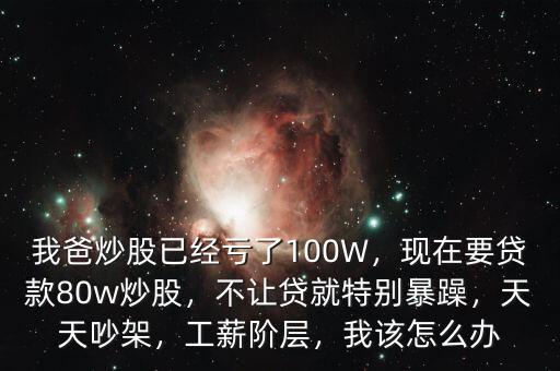 我爸炒股已經(jīng)虧了100W，現(xiàn)在要貸款80w炒股，不讓貸就特別暴躁，天天吵架，工薪階層，我該怎么辦