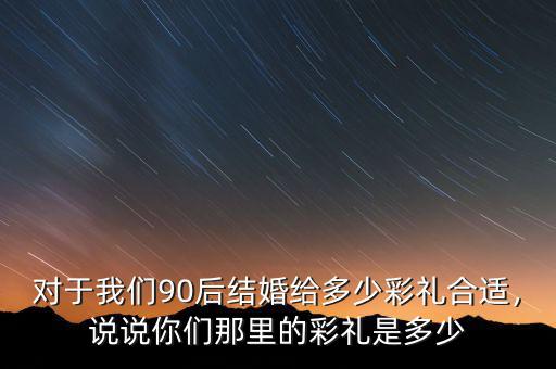 對于我們90后結(jié)婚給多少彩禮合適，說說你們那里的彩禮是多少