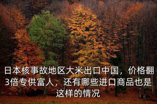 日本核事故地區(qū)大米出口中國，價(jià)格翻3倍專供富人，還有哪些進(jìn)口商品也是這樣的情況