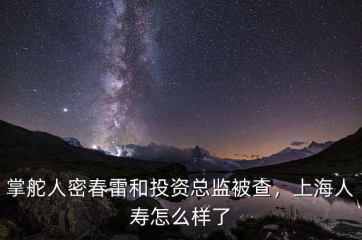 掌舵人密春雷和投資總監(jiān)被查，上海人壽怎么樣了