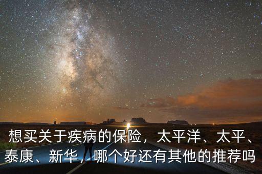 想買關于疾病的保險，太平洋、太平、泰康、新華，哪個好還有其他的推薦嗎