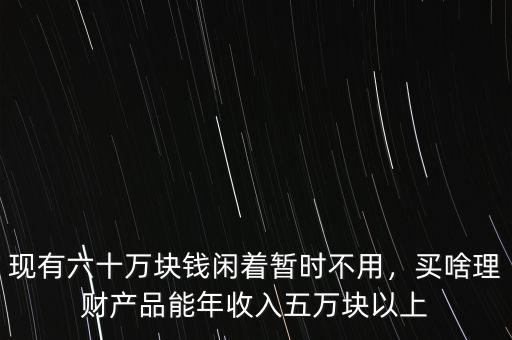 現(xiàn)有六十萬塊錢閑著暫時(shí)不用，買啥理財(cái)產(chǎn)品能年收入五萬塊以上
