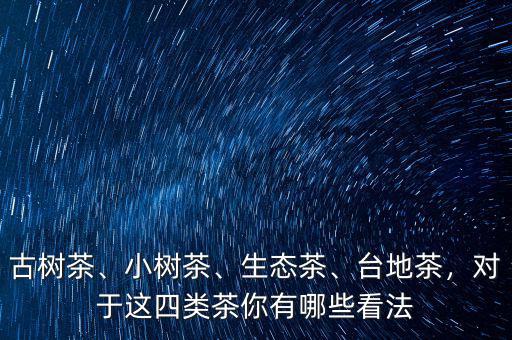 古樹茶、小樹茶、生態(tài)茶、臺地茶，對于這四類茶你有哪些看法