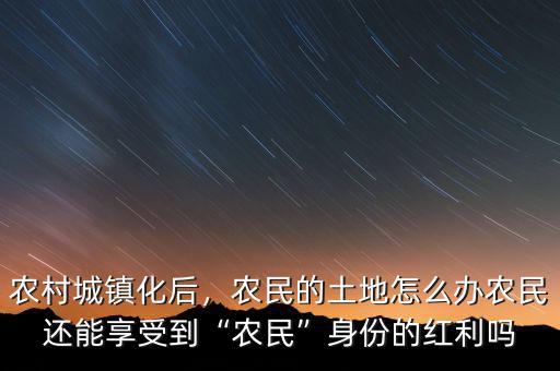 農(nóng)村城鎮(zhèn)化后，農(nóng)民的土地怎么辦農(nóng)民還能享受到“農(nóng)民”身份的紅利嗎