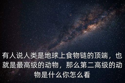 有人說人類是地球上食物鏈的頂端，也就是最高級的動物，那么第二高級的動物是什么你怎么看