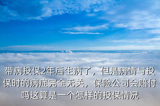 帶病投保2年后生病了，但是病情與投保時(shí)的病癥完全無(wú)關(guān)，保險(xiǎn)公司會(huì)賠付嗎這算是一個(gè)怎樣的投保情況
