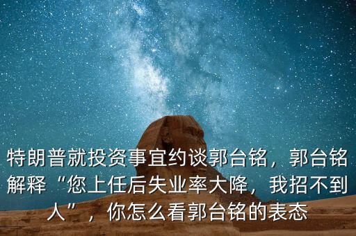 特朗普就投資事宜約談郭臺銘，郭臺銘解釋“您上任后失業(yè)率大降，我招不到人”，你怎么看郭臺銘的表態(tài)