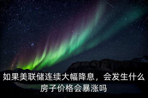 如果美聯(lián)儲(chǔ)連續(xù)大幅降息，會(huì)發(fā)生什么房子價(jià)格會(huì)暴漲嗎