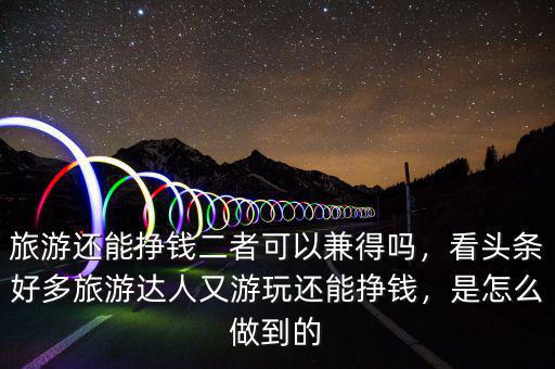 旅游還能掙錢二者可以兼得嗎，看頭條好多旅游達人又游玩還能掙錢，是怎么做到的