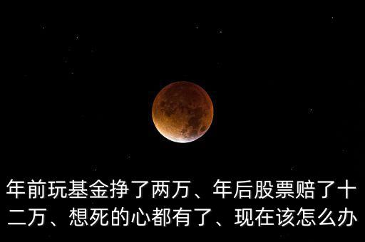 年前玩基金掙了兩萬、年后股票賠了十二萬、想死的心都有了、現(xiàn)在該怎么辦