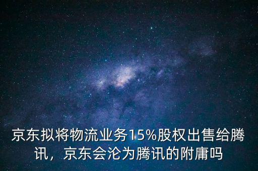 京東擬將物流業(yè)務(wù)15%股權(quán)出售給騰訊，京東會(huì)淪為騰訊的附庸嗎
