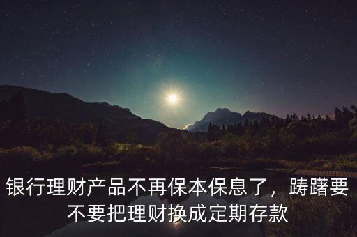 銀行理財產(chǎn)品不再保本保息了，躊躇要不要把理財換成定期存款
