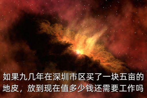 如果九幾年在深圳市區(qū)買了一塊五畝的地皮，放到現(xiàn)在值多少錢還需要工作嗎