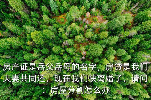 房產(chǎn)證是岳父岳母的名字，房貸是我們夫妻共同還，現(xiàn)在我們快離婚了，請(qǐng)問：房屋分割怎么辦
