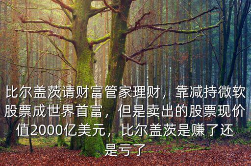 比爾蓋茨請財(cái)富管家理財(cái)，靠減持微軟股票成世界首富，但是賣出的股票現(xiàn)價(jià)值2000億美元，比爾蓋茨是賺了還是虧了