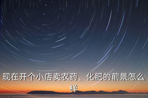 現(xiàn)在開(kāi)個(gè)小店賣農(nóng)藥、化肥的前景怎么樣
