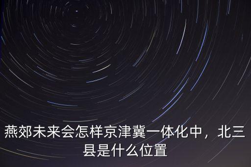 燕郊未來會怎樣京津冀一體化中，北三縣是什么位置