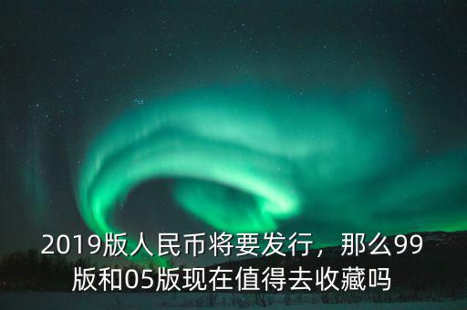 2019版人民幣將要發(fā)行，那么99版和05版現(xiàn)在值得去收藏嗎
