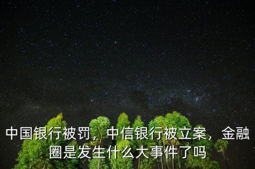 中國銀行被罰，中信銀行被立案，金融圈是發(fā)生什么大事件了嗎