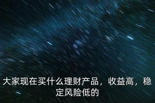 大家現(xiàn)在買什么理財(cái)產(chǎn)品，收益高，穩(wěn)定風(fēng)險(xiǎn)低的