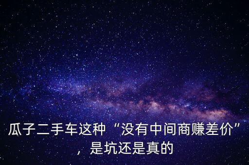 瓜子二手車這種“沒有中間商賺差價(jià)”，是坑還是真的