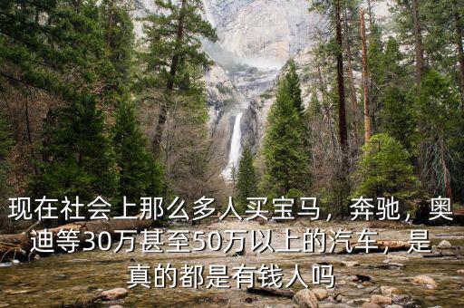 現(xiàn)在社會(huì)上那么多人買寶馬，奔馳，奧迪等30萬甚至50萬以上的汽車，是真的都是有錢人嗎