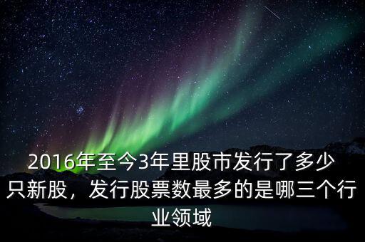 2016年至今3年里股市發(fā)行了多少只新股，發(fā)行股票數最多的是哪三個行業(yè)領域