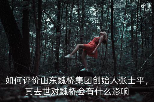 如何評(píng)價(jià)山東魏橋集團(tuán)創(chuàng)始人張士平，其去世對(duì)魏橋會(huì)有什么影響