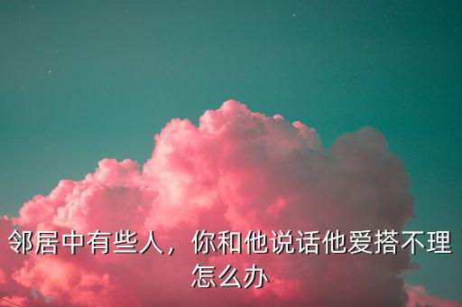 鄰居中有些人，你和他說話他愛搭不理怎么辦
