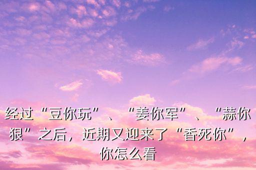 經(jīng)過“豆你玩”、“姜你軍”、“蒜你狠”之后，近期又迎來了“香死你”，你怎么看
