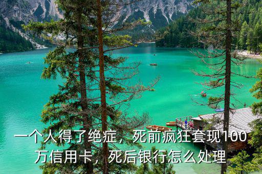 一個人得了絕癥，死前瘋狂套現(xiàn)100萬信用卡，死后銀行怎么處理