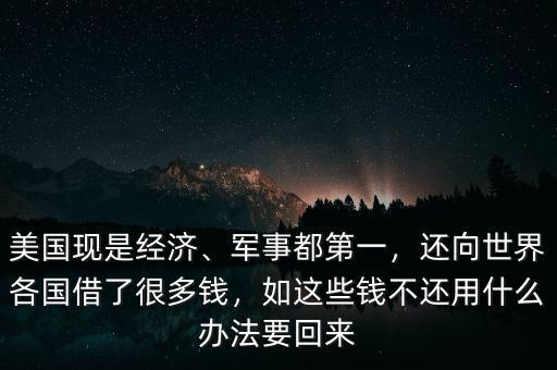 美國(guó)現(xiàn)是經(jīng)濟(jì)、軍事都第一，還向世界各國(guó)借了很多錢，如這些錢不還用什么辦法要回來(lái)