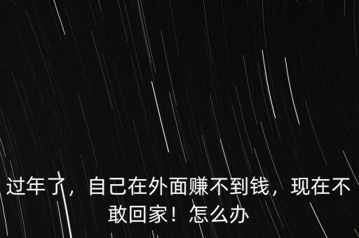過年了，自己在外面賺不到錢，現(xiàn)在不敢回家！怎么辦