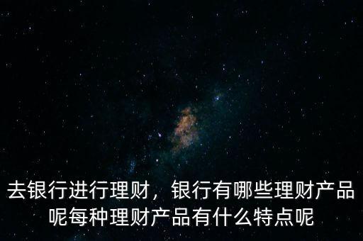 去銀行進行理財，銀行有哪些理財產(chǎn)品呢每種理財產(chǎn)品有什么特點呢