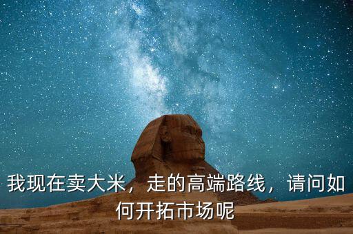 我現(xiàn)在賣大米，走的高端路線，請問如何開拓市場呢