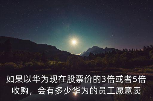 如果以華為現(xiàn)在股票價(jià)的3倍或者5倍收購，會(huì)有多少華為的員工愿意賣