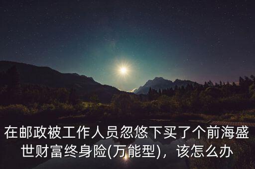 在郵政被工作人員忽悠下買了個前海盛世財富終身險(萬能型)，該怎么辦
