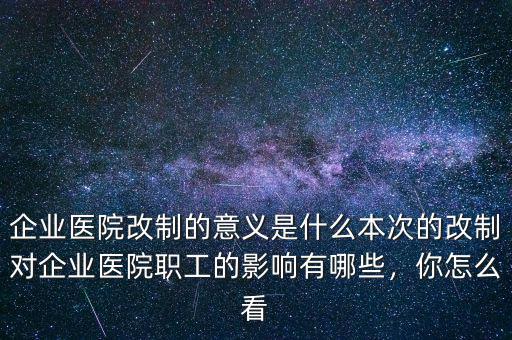 企業(yè)醫(yī)院改制的意義是什么本次的改制對(duì)企業(yè)醫(yī)院職工的影響有哪些，你怎么看