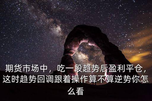 期貨市場(chǎng)中，吃一段趨勢(shì)后盈利平倉(cāng)，這時(shí)趨勢(shì)回調(diào)跟著操作算不算逆勢(shì)你怎么看