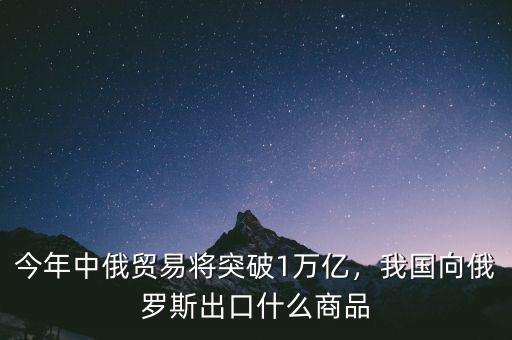 今年中俄貿(mào)易將突破1萬億，我國向俄羅斯出口什么商品