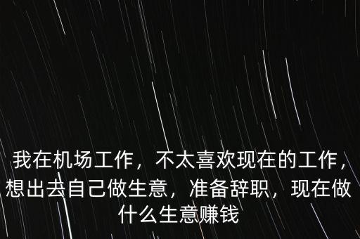 我在機場工作，不太喜歡現(xiàn)在的工作，想出去自己做生意，準備辭職，現(xiàn)在做什么生意賺錢