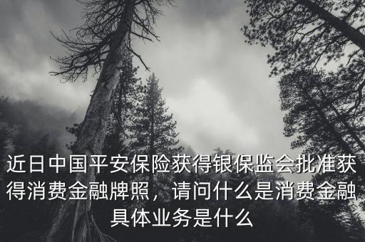 近日中國平安保險獲得銀保監(jiān)會批準獲得消費金融牌照，請問什么是消費金融具體業(yè)務是什么