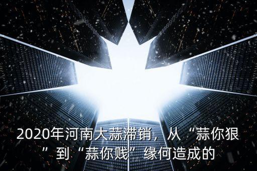 2020年河南大蒜滯銷，從“蒜你狠”到“蒜你賤”緣何造成的
