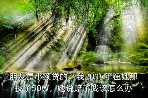 朋友是小額貸的，我2015年在她那投了50W，她說(shuō)賠了我該怎么辦