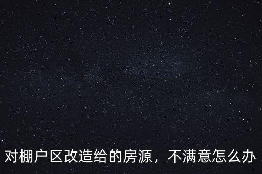 對棚戶區(qū)改造給的房源，不滿意怎么辦